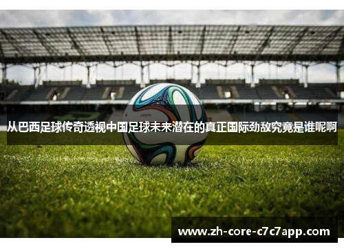 从巴西足球传奇透视中国足球未来潜在的真正国际劲敌究竟是谁呢啊