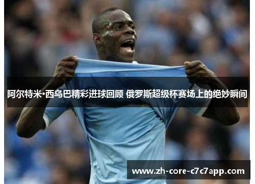 阿尔特米·西乌巴精彩进球回顾 俄罗斯超级杯赛场上的绝妙瞬间